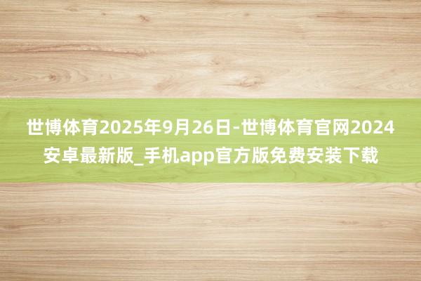 世博体育2025年9月26日-世博体育官网2024安卓最新版_手机app官方版免费安装下载