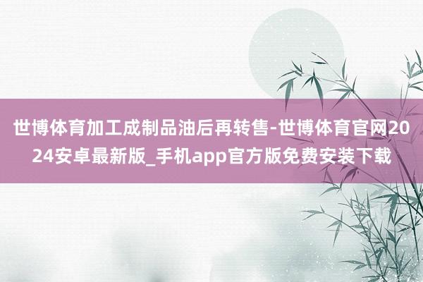 世博体育加工成制品油后再转售-世博体育官网2024安卓最新版_手机app官方版免费安装下载