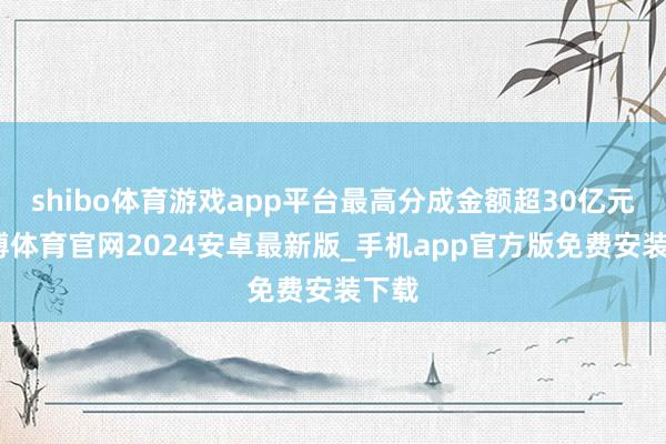 shibo体育游戏app平台最高分成金额超30亿元-世博体育官网2024安卓最新版_手机app官方版免费安装下载
