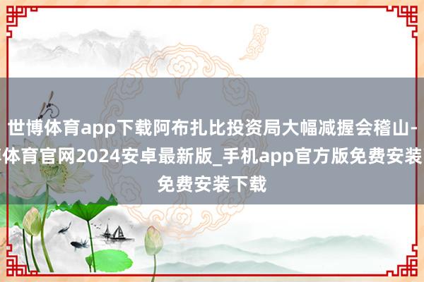 世博体育app下载阿布扎比投资局大幅减握会稽山-世博体育官网2024安卓最新版_手机app官方版免费安装下载