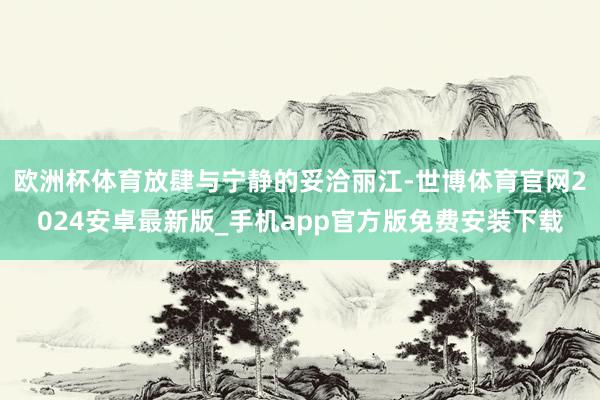 欧洲杯体育放肆与宁静的妥洽丽江-世博体育官网2024安卓最新版_手机app官方版免费安装下载