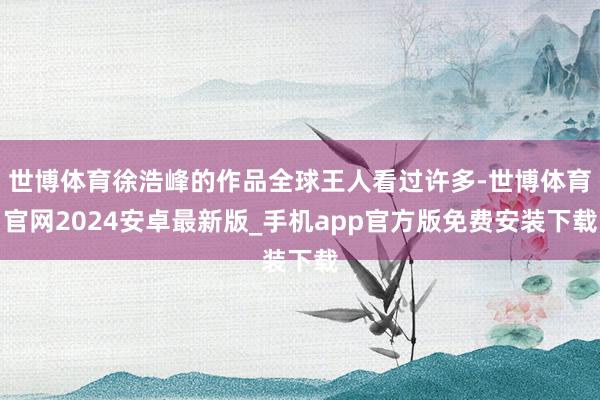 世博体育徐浩峰的作品全球王人看过许多-世博体育官网2024安卓最新版_手机app官方版免费安装下载