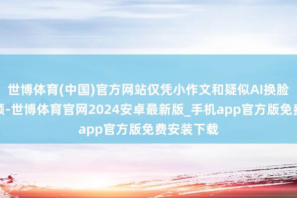 世博体育(中国)官方网站仅凭小作文和疑似AI换脸的图片视频-世博体育官网2024安卓最新版_手机app官方版免费安装下载