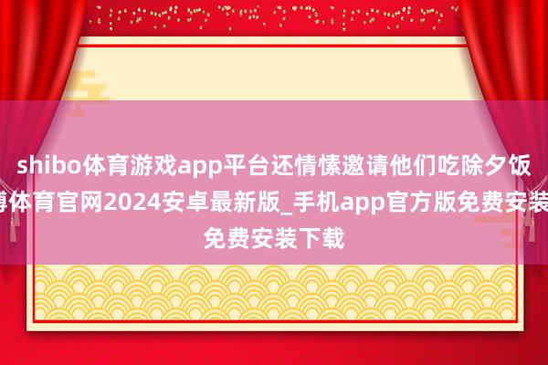 shibo体育游戏app平台还情愫邀请他们吃除夕饭-世博体育官网2024安卓最新版_手机app官方版免费安装下载