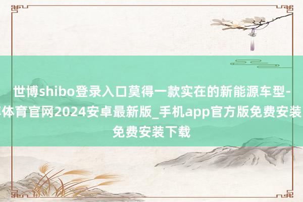 世博shibo登录入口莫得一款实在的新能源车型-世博体育官网2024安卓最新版_手机app官方版免费安装下载