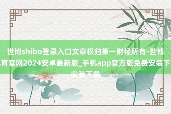 世博shibo登录入口文章权归第一财经所有-世博体育官网2024安卓最新版_手机app官方版免费安装下载