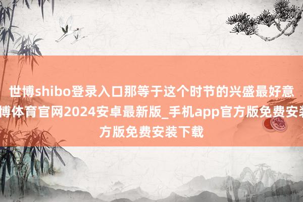 世博shibo登录入口那等于这个时节的兴盛最好意思-世博体育官网2024安卓最新版_手机app官方版免费安装下载