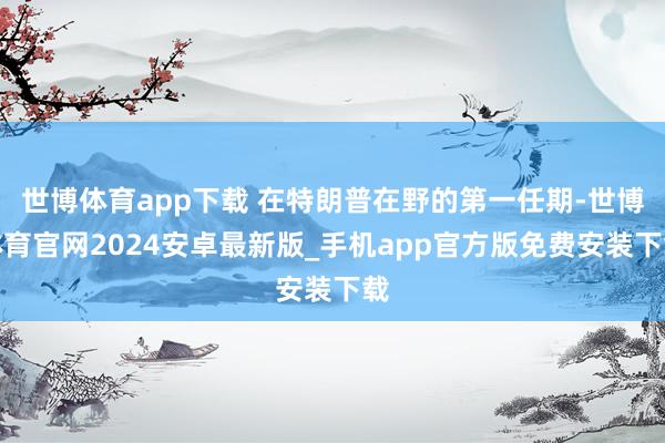 世博体育app下载 在特朗普在野的第一任期-世博体育官网2024安卓最新版_手机app官方版免费安装下载