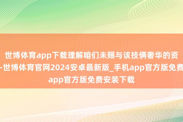 世博体育app下载理解咱们未赐与该技俩奢华的资源与温情-世博体育官网2024安卓最新版_手机app官方版免费安装下载