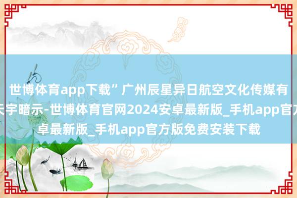 世博体育app下载”广州辰星异日航空文化传媒有限公司总司理刘天宇暗示-世博体育官网2024安卓最新版_手机app官方版免费安装下载