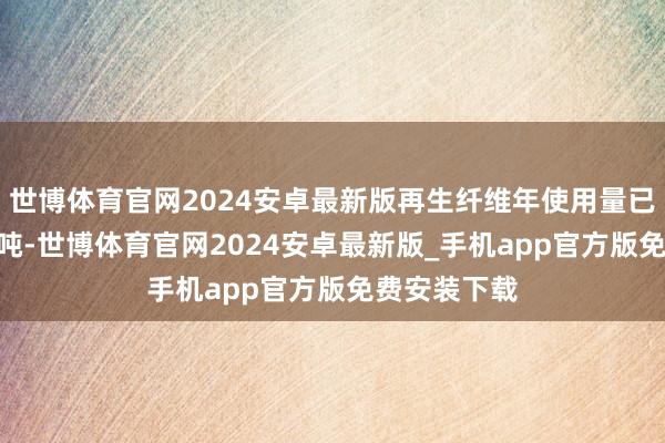 世博体育官网2024安卓最新版再生纤维年使用量已冲破300万吨-世博体育官网2024安卓最新版_手机app官方版免费安装下载