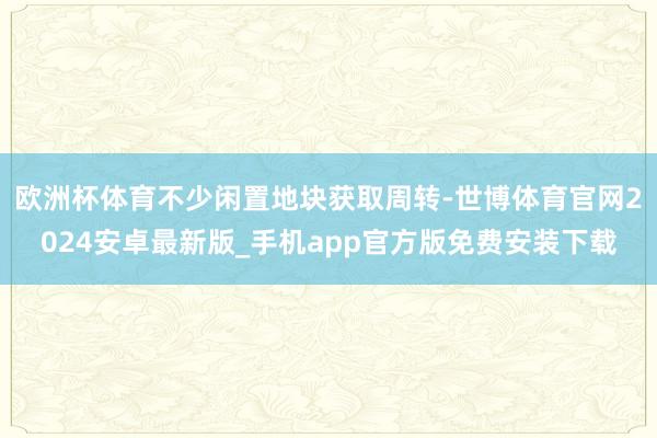 欧洲杯体育不少闲置地块获取周转-世博体育官网2024安卓最新版_手机app官方版免费安装下载