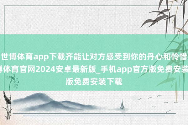 世博体育app下载齐能让对方感受到你的丹心和怜惜-世博体育官网2024安卓最新版_手机app官方版免费安装下载