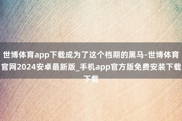 世博体育app下载成为了这个档期的黑马-世博体育官网2024安卓最新版_手机app官方版免费安装下载