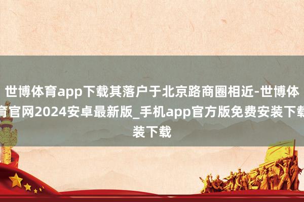 世博体育app下载其落户于北京路商圈相近-世博体育官网2024安卓最新版_手机app官方版免费安装下载