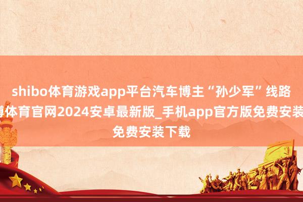 shibo体育游戏app平台汽车博主“孙少军”线路-世博体育官网2024安卓最新版_手机app官方版免费安装下载