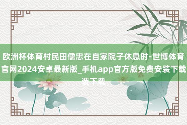 欧洲杯体育村民田儒忠在自家院子休息时-世博体育官网2024安卓最新版_手机app官方版免费安装下载