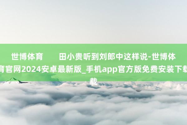 世博体育       田小贵听到刘郎中这样说-世博体育官网2024安卓最新版_手机app官方版免费安装下载