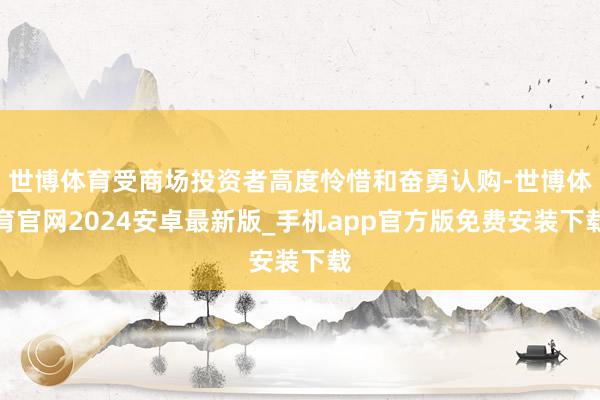 世博体育受商场投资者高度怜惜和奋勇认购-世博体育官网2024安卓最新版_手机app官方版免费安装下载