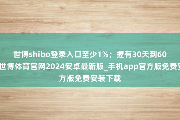 世博shibo登录入口至少1%;  握有30天到60天的话-世博体育官网2024安卓最新版_手机app官方版免费安装下载