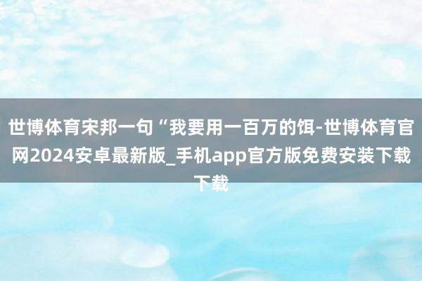 世博体育宋邦一句“我要用一百万的饵-世博体育官网2024安卓最新版_手机app官方版免费安装下载