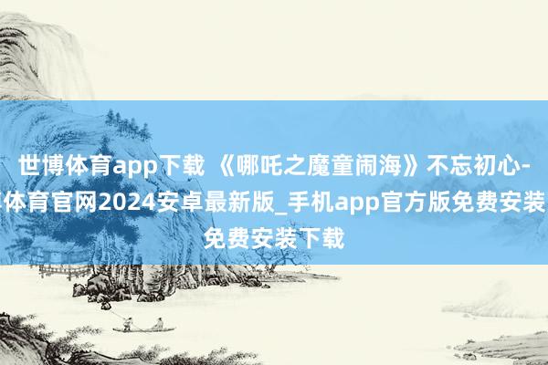 世博体育app下载 《哪吒之魔童闹海》不忘初心-世博体育官网2024安卓最新版_手机app官方版免费安装下载