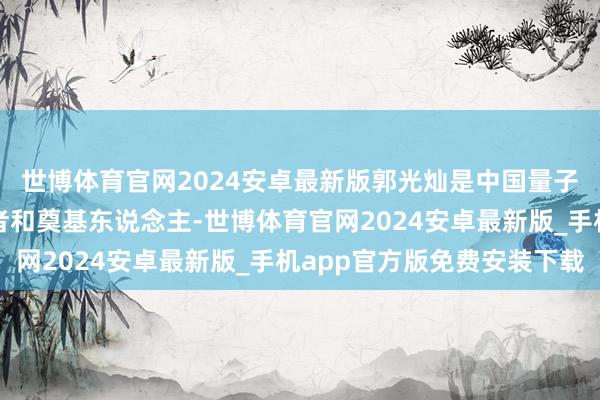 世博体育官网2024安卓最新版郭光灿是中国量子光学和量子信息草创者和奠基东说念主-世博体育官网2024安卓最新版_手机app官方版免费安装下载