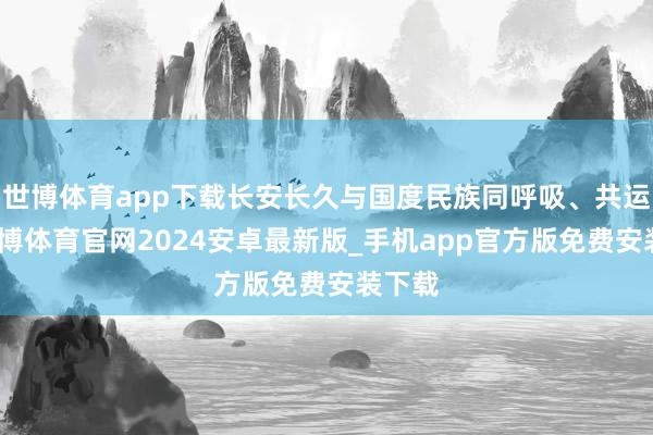 世博体育app下载长安长久与国度民族同呼吸、共运谈-世博体育官网2024安卓最新版_手机app官方版免费安装下载