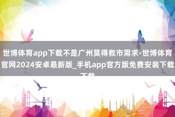世博体育app下载不是广州莫得救市需求-世博体育官网2024安卓最新版_手机app官方版免费安装下载