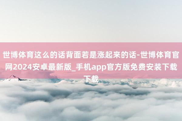 世博体育这么的话背面若是涨起来的话-世博体育官网2024安卓最新版_手机app官方版免费安装下载