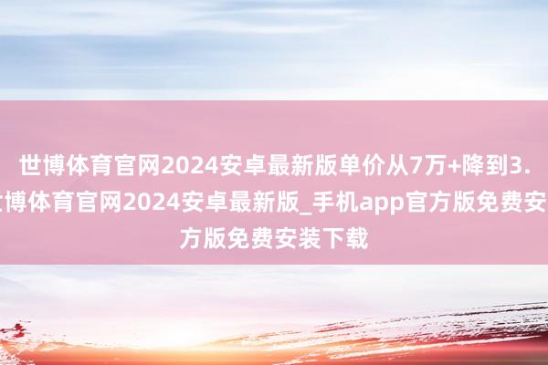 世博体育官网2024安卓最新版单价从7万+降到3.7万-世博体育官网2024安卓最新版_手机app官方版免费安装下载