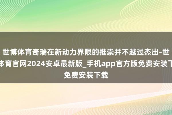 世博体育奇瑞在新动力界限的推崇并不越过杰出-世博体育官网2024安卓最新版_手机app官方版免费安装下载
