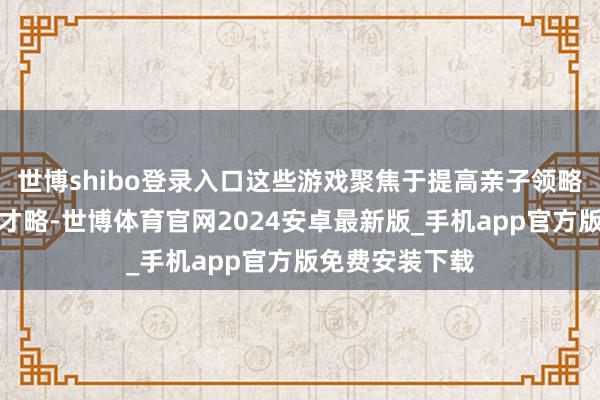 世博shibo登录入口这些游戏聚焦于提高亲子领略、交流与兼并才略-世博体育官网2024安卓最新版_手机app官方版免费安装下载