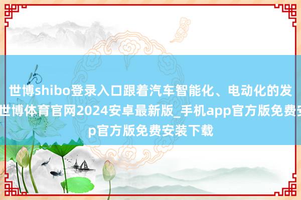 世博shibo登录入口跟着汽车智能化、电动化的发展趋势-世博体育官网2024安卓最新版_手机app官方版免费安装下载