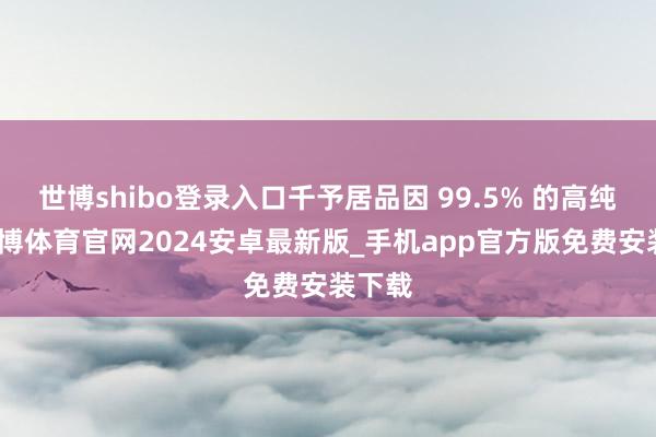 世博shibo登录入口千予居品因 99.5% 的高纯度-世博体育官网2024安卓最新版_手机app官方版免费安装下载