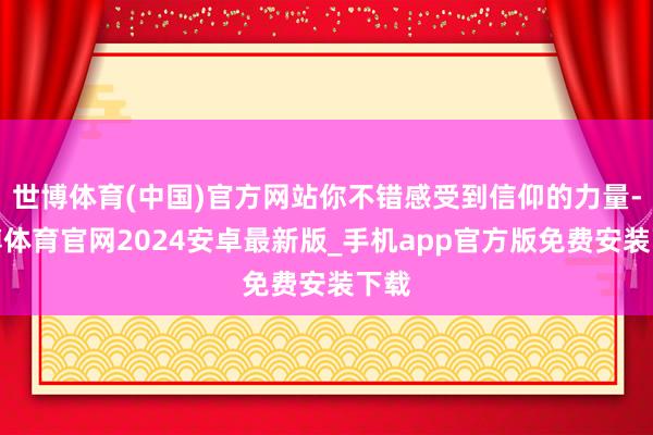 世博体育(中国)官方网站你不错感受到信仰的力量-世博体育官网2024安卓最新版_手机app官方版免费安装下载