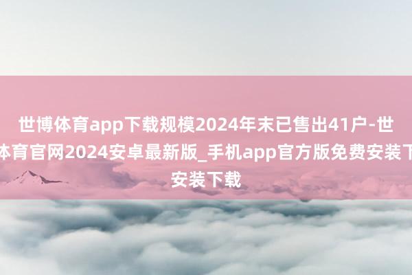 世博体育app下载规模2024年末已售出41户-世博体育官网2024安卓最新版_手机app官方版免费安装下载