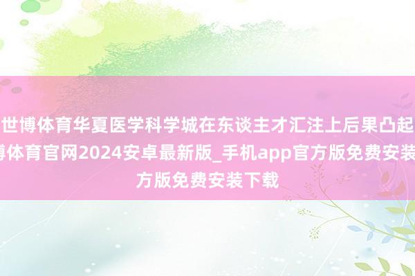 世博体育华夏医学科学城在东谈主才汇注上后果凸起-世博体育官网2024安卓最新版_手机app官方版免费安装下载