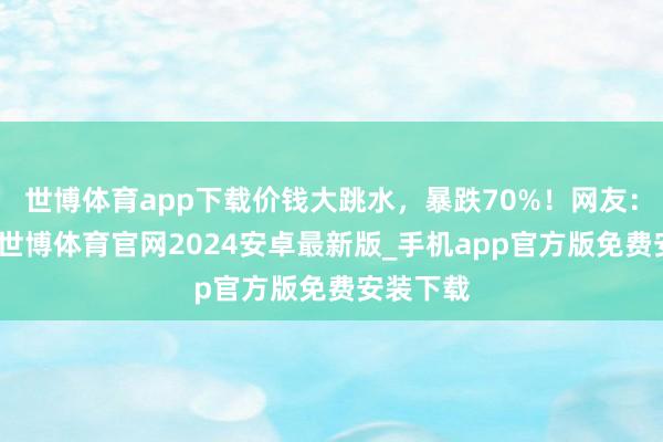 世博体育app下载价钱大跳水,暴跌70%!网友:好心动-世博体育官网2024安卓最新版_手机app官方版免费安装下载