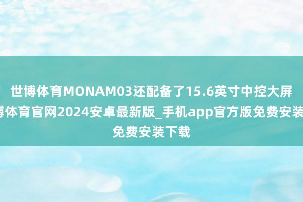 世博体育MONAM03还配备了15.6英寸中控大屏-世博体育官网2024安卓最新版_手机app官方版免费安装下载
