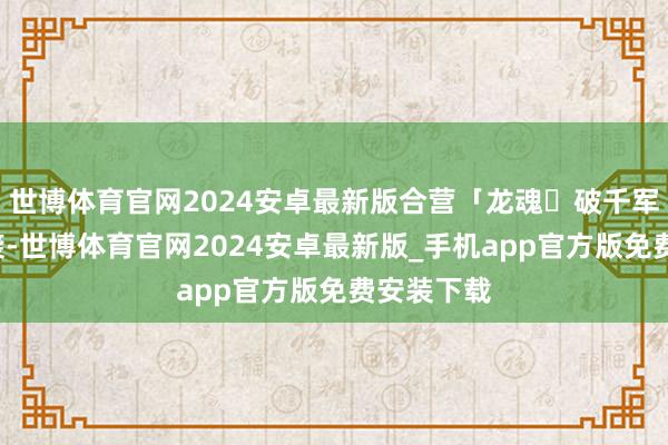 世博体育官网2024安卓最新版合营「龙魂・破千军」6段突袭-世博体育官网2024安卓最新版_手机app官方版免费安装下载