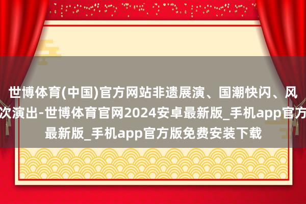 世博体育(中国)官方网站非遗展演、国潮快闪、风俗巡游等活动挨次演出-世博体育官网2024安卓最新版_手机app官方版免费安装下载