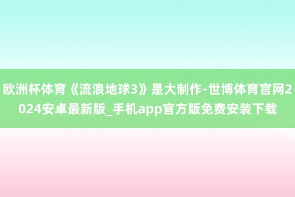 欧洲杯体育《流浪地球3》是大制作-世博体育官网2024安卓最新版_手机app官方版免费安装下载