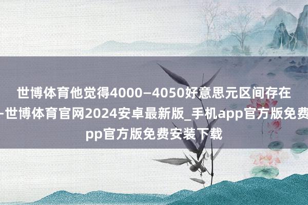 世博体育他觉得4000—4050好意思元区间存在强盛复旧-世博体育官网2024安卓最新版_手机app官方版免费安装下载