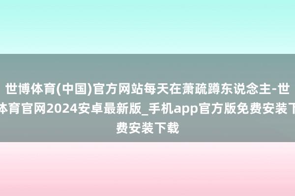 世博体育(中国)官方网站每天在萧疏蹲东说念主-世博体育官网2024安卓最新版_手机app官方版免费安装下载