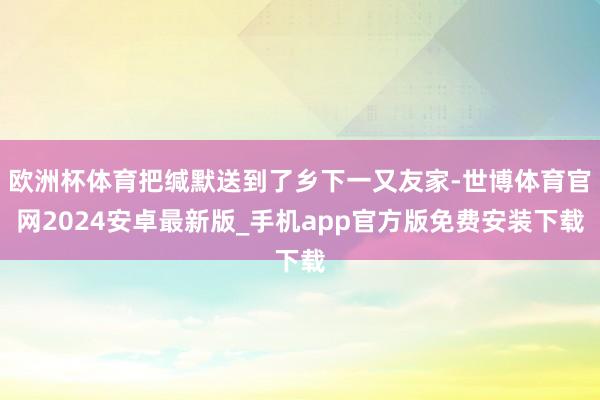 欧洲杯体育把缄默送到了乡下一又友家-世博体育官网2024安卓最新版_手机app官方版免费安装下载