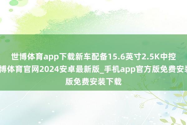 世博体育app下载新车配备15.6英寸2.5K中控屏-世博体育官网2024安卓最新版_手机app官方版免费安装下载