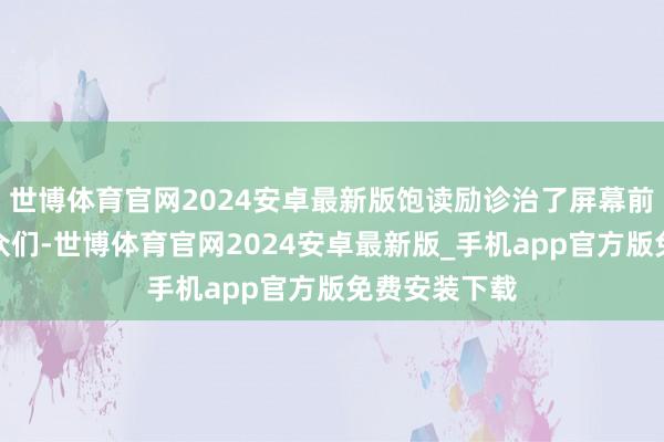 世博体育官网2024安卓最新版饱读励诊治了屏幕前好多的不雅众们-世博体育官网2024安卓最新版_手机app官方版免费安装下载