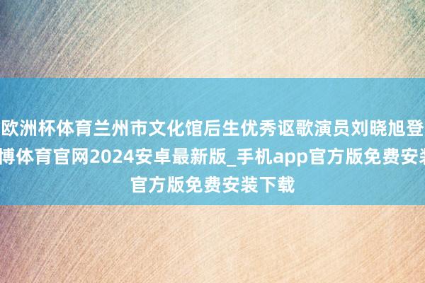 欧洲杯体育兰州市文化馆后生优秀讴歌演员刘晓旭登台-世博体育官网2024安卓最新版_手机app官方版免费安装下载