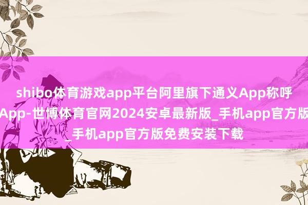 shibo体育游戏app平台阿里旗下通义App称呼已变更为千问App-世博体育官网2024安卓最新版_手机app官方版免费安装下载